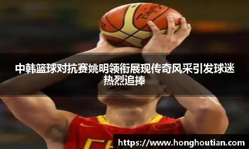中韩篮球对抗赛姚明领衔展现传奇风采引发球迷热烈追捧