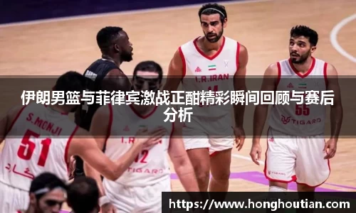 伊朗男篮与菲律宾激战正酣精彩瞬间回顾与赛后分析